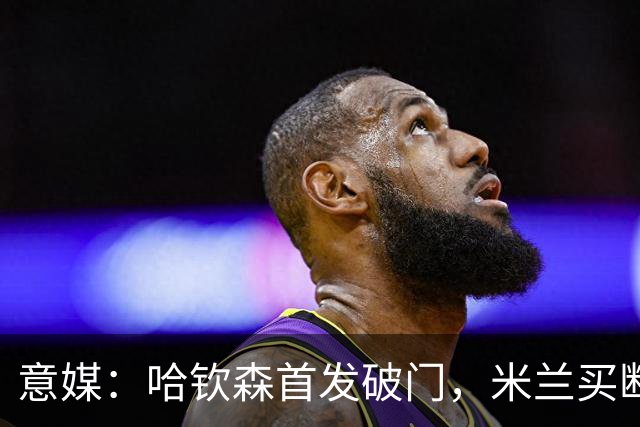 意媒：哈钦森首发破门，米兰买断价5000万欧