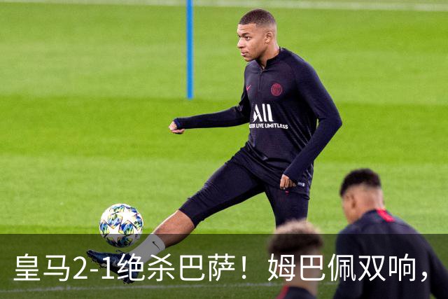 皇马2-1绝杀巴萨！姆巴佩双响，维尼修斯社媒庆祝，发4个表情引争议