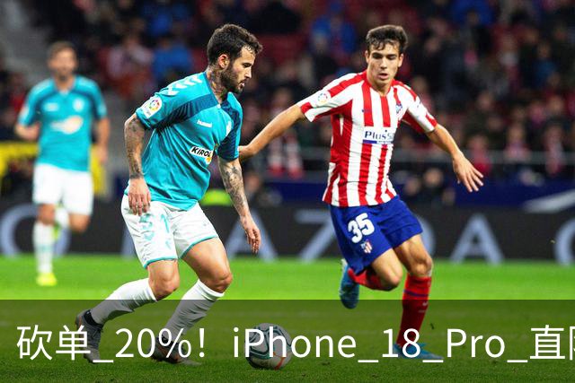 砍单 20%！iPhone 18 Pro 直降 1120 元，卖不动了
