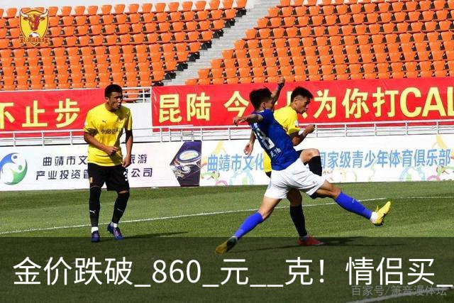 金价跌破 860 元 / 克！情侣买 83 克结婚五金，午饭过后带亲属再扫 300 克黄金