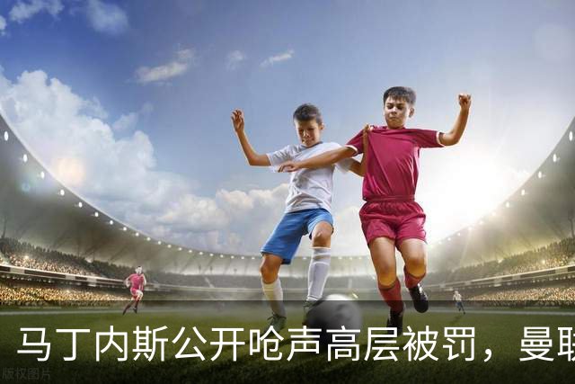 马丁内斯公开呛声高层被罚，曼联或让他免费走人